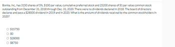 Bonita, Inc., has 3150 shares of 5%, $100 par value, cumulative preferred stock and 25200 shares of $1 par value common stock
outstanding from December 31, 2018 through Dec. 31, 2020. There were no dividends declared in 2018. The board of directors
declares and pays a $28000 dividend in 2019 and in 2020. What is the amount of dividends received by the common stockholders in
2020?
$15750
O $0
O $28000
O $8750