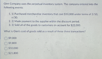 Glen Company uses the perpetual inventory system. The company entered into the
following events:
1. 1) Purchased merchandise inventory that cost $10,000 under terms of 2/10,
n/30.
2. 2) Made payment to the supplier within the discount period.
3. 3) Sold all of the goods to customers on account for $22,000.
What is Glen's cost of goods sold as a result of these three transactions?
$9,000
$9,800
$10,000
$21,800