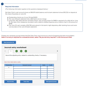 !
Required information
[The following information applies to the questions displayed below.]
Del Gato Clinic's cash account shows an $16,676 debit balance and its bank statement shows $15,720 on deposit at
the close of business on June 30.
a. Outstanding checks as of June 30 total $1,851.
b. The June 30 bank statement lists a $20 bank service charge.
c. Check No. 919, listed with the canceled checks, was correctly drawn for $489 in payment of a utility bill on June
15. Del Gato Clinic mistakenly recorded it with a debit to Utilities Expense and a credit to Cash in the amount of
$498.
d. The June 30 cash receipts of $2,796 were placed in the bank's night depository after banking hours and were
not recorded on the June 30 bank statement.
Prepare any necessary journal entries that Del Gato Clinic must record as a result of preparing the bank reconciliation.
Note: If no entry is required for a transaction/event, select "No journal entry required" in the first account field.
View transaction list
Journal entry worksheet
<
1
2
3
4
Record the adjusting entry related to outstanding checks, if necessary.
Note: Enter debits before credits.
Transaction
a.
General Journal
Debit
Credit
Record entry
Clear entry
View general journal
>