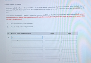 Current Attempt in Progress
On January 1, 2022, Cullumber Corporation had $1,005,000 of common stock outstanding that was issued at par. It also had retained
earnings of $741,000. The company issued 36,000 shares of common stock at par on July 1 and earned net income of $410,000 for the
year.
Journalize the declaration of a 14% stock dividend on December 10, 2022, for the following independent assumptions. (Credit account
titles are automatically indented when amount is entered. Do not indent manually. If no entry is required, select "No Entry" for the account titles
and enter O for the amounts)
4
Par value is $10, and market price is $18.
Par value is $5, and market price is $22.
No. Account Titles and Explanation
4
Debit
Credit