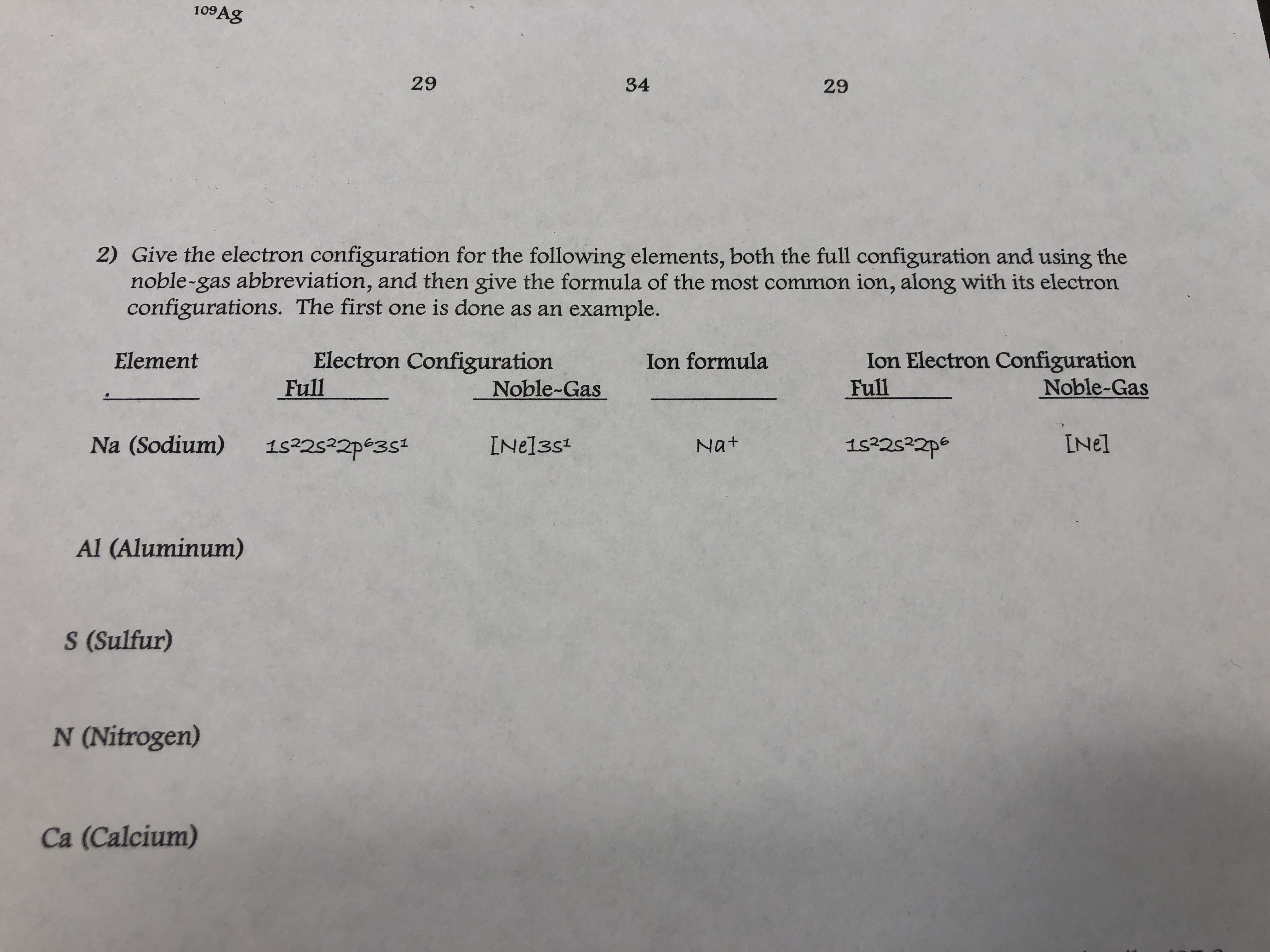 109Ag
29
34
29
2) Give the electron configuration for the following elements, both the full configuration and using the
noble-gas abbreviation, and then give the formula of the most common ion, along with its electron
configurations. The first one is done as an example.
Ion Electron Configuration
Full
Electron Configuration
Full
Ion formula
Element
Noble-Gas
Noble-Gas
INel
Na (Sodium) 1s22s22pe3st INel3s
Nat
Al (Aluminum)
S (Sulfur)
N (Nitrogen)
Ca (Calcium)
