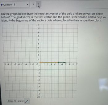 Question 5
On the graph below draw the resultant vector of the gold and green vectors show
below? The gold vector is the first vector and the green is the second and to help you
identify the beginning of the vectors dots where placed in their respective colors.
10-
9
8
7
6
5
4
3
2
ลง
1
10 -9 -8 -7 -6 -5 -4 -3 -2 -1
1
2
3
4
5
6
7 8 9 10
-1
-2
23
-3
-4
-5
-6
-7
-8
-9
10
Clear All Draw: