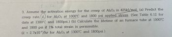 ε = ce
{
3. Assume the activation energy for the creep of Al2O3 is 425kJ/mol. (a) Predict the
creep rate, &, for Al2O3 at 1000°C and 1800 psi applied stress. (See Table 6.12 for
data at 1300°C and 1800psi.) (b) Calculate the lifetime of an furnace tube at 1000°C
and 1800 psi if 1% total strain is permissible.
(ε = 2.7x10-6/hr for Al2O3 at 1300°C and 1800psi.)