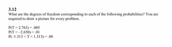 3.12
What are the degrees of freedom corresponding to each of the following probabilities? You are
required to draw a picture for every problem.
P(T> 2.763) = .005
P(T<-2.650) = .01
P(-1.313 <T<1.313) = .80