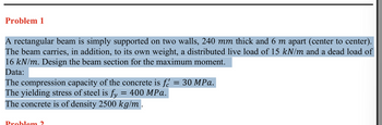 Problem 1
A rectangular beam is simply supported on two walls, 240 mm thick and 6 m apart (center to center).
The beam carries, in addition, to its own weight, a distributed live load of 15 kN/m and a dead load of
16 kN/m. Design the beam section for the maximum moment.
Data:
The compression capacity of the concrete is fr = 30 MPa.
The yielding stress of steel is fy = 400 MPa.
The concrete is of density 2500 kg/m .
Problem 2