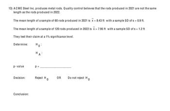 13) ACME Steel Inc. produces metal rods. Quality control believes that the rods produced in 2021 are not the same
length as the rods produced in 2022.
The mean length of a sample of 60 rods produced in 2021 is x = 8.43 ft with a sample SD of s = 0.9 ft.
The mean length of a sample of 120 rods produced in 2022 is x = 7.95 ft with a sample SD of s = 1.2 ft
They test their claim at a 1% significance level.
Determine:
Ho
H
p-value
p =
Decision:
Reject H
OR
Do not reject H
0
0
Conclusion: