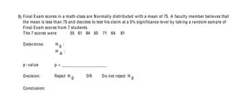 9) Final Exam scores in a math class are Normally distributed with a mean of 75. A faculty member believes that
the mean is less than 75 and decides to test his claim at a 5% significance level by taking a random sample of
Final Exam scores from 7 students.
The 7 scores were:
55 61 94 50 71 64 81
Determine:
Но
H
p-value
p =
Decision:
Reject H
OR
0
Do not reject H
0
Conclusion: