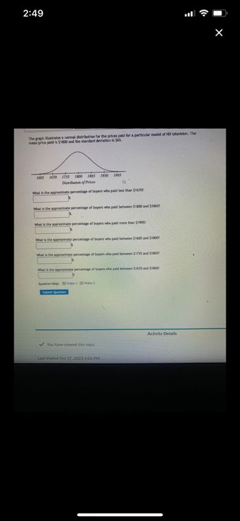 2:49
The graph illustrates a normal distribution for the prices paid for a particular model of HD television. The
mean price paid is $1800 and the standard deviation is $65.
1605 1670 1735 1800 1865 1930 1995
Distribution of Prices
Q
What is the approximate percentage of buyers who paid less than $1670?
What is the approximate percentage of buyers who paid between $1800 and $1865?
What is the approximate percentage of buyers who paid more than $1995?
X
What is the approximate percentage of buyers who paid between $1605 and $1800?
What is the approximate percentage of buyers who paid between $1735 and $1865?
*
What is the approximate percentage of buyers who paid between $1670 and $1800?
Question Help: Video 1 Video 2
Submit Question
✓ You have viewed this topic
Last Visited Oct 17, 2023 4:06 PM
Activity Details
X