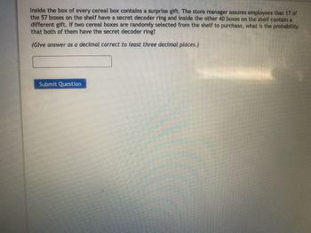Inside the box of every cereal box contains a surprise gift. The store manager assures employees that 17 of
the 57 boxes on the shelf have a secret decoder ring and inside the other 40 boxes on the shelf contain a
different gift. If two cereal boxes are randomly selected from the shelf to purchase, what is the probability
that both of them have the secret decoder ring?
(Give answer as a decimal correct to least three decimal places.)
Submit Question