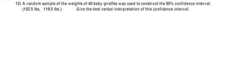 13) A random sample of the weights of 40 baby giraffes was used to construct the 95% confidence interval:
(102.5 lbs, 119.5 lbs.) Give the best verbal interpretation of this confidence interval.