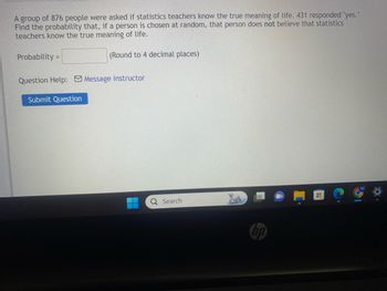 A group of 876 people were asked if statistics teachers know the true meaning of life. 431 responded "yes."
Find the probability that, if a person is chosen at random, that person does not believe that statistics
teachers know the true meaning of life.
(Round to 4 decimal places)
Probability=
Question Help: Message instructor
Submit Question
Q Search
hp
0
H
M