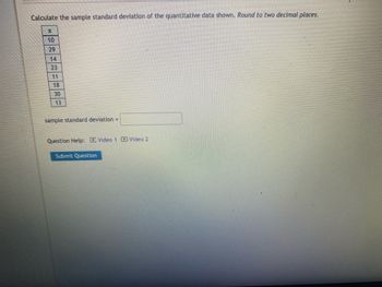 Calculate the sample standard deviation of the quantitative data shown. Round to two decimal places.
X
10
29
14
23
18
30
13
sample standard deviation =
Question Help: Video 1 D Video 2
Submit Question