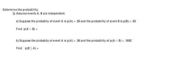 Determine the probability.
3) Assume events A, B are independent.
a) Suppose the probabity of event A is p(A) = .56 and the probability of event B is p(B) = .65
Find p(An B) =
b) Suppose the probabity of event A is p(A) = .36 and the probability of p(An B) = .1692.
Find p(B | A) =