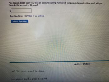 You deposit $3000 each year into an account earning 7% interest compounded annually. How much will you
have in the account in 35 years?
Question Help: Video 1 Video 2
Submit Question
You have viewed this topic
Last Visited Sep 26, 2023 5:43 PM
Activity Details