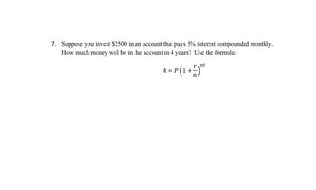 7. Suppose you invest $2500 in an account that pays 5% interest compounded monthly.
How much money will be in the account in 4 years? Use the formula:
nt
A = P(1+1) ™²