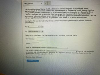 Question 9
<
The National Institute of Mental Health published an article stating that in any one-year period,
approximately 8.4% of American adults suffer from depression or a depressive illness. Suppose that in a
survey of 2000 people in a certain city, 10.7% of them suffered from depression or a depressive illness.
Conduct a hypothesis test to determine if the true proportion of people in that city suffering from
depression or a depressive illness is more than the 8.4% in the general adult American population. Test the
relevant hypotheses using a 1% level of significance. Give answer to at least 4 decimal places.
Identify the Null and Alternative Hypotheses. (Select the correct symbols and use decimal values not
percentages.)
Ho: P
H₁: Select an answer
?~
?~
Based on the hypotheses, find the following correct to at least 3 decimal places:
Test Statistic: z =
p-value
=
Based on the above we choose to Select an answer
The correct summary would be: Select an answer
that the true proportion
of people in that city suffering from depression or a depressive illness is more than the percent in the
general adult American population of 8.4%.
Question Help: Video
Submit Question