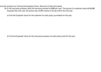 olve the problem by finding the Expected Value. (Round to 2 decimal places)
14) A life insurance company sells life insurance polices for $600 per year. The payout if a customer dies is $150,000
Suppose that a 50-year old person has a 0.39% chance of dying within the next year.
a) Find the Expected Value for the customer for each policy purchased for the year.
b) Find the Expected Value for the insurance company for each policy sold for the year.