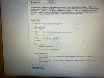 Question 12
Suppose a survey of randomly selected death records for white and nonwhite people born in 1900 from a
certain county is conducted. Of the 112 whites surveyed, the mean life span was 47.5 years with a standard
deviation of 12.6 years. Of 83 nonwhites, the mean life span was 37.3 years with a standard deviation of
14.2 years. Conduct a hypothesis test at the 0.05 level of significance to determine whether there was no
difference in mean life spans in the county for whites and nonwhites in year 1900.
Test the claim:
a. Determine the null and alternative hypotheses.
Ho: H?Hnw
Ha H
?ν μπο
b. Determine the test statistic. Round to four decimal places.
t=
c. Find the p-value. Round to 4 decimals.
p-value
d. Make a decision.
O Reject the null hypothesis.
O Fail to reject the null hypothesis.
e. Write the conclusion.
There is sufficient evidence to support the claim that whites and nonwhites have different
mean life spans.
There is not sufficient evidence to support the claim that whites and nonwhites have different
mean life spans.
Question Help: Video
Submit Question
C