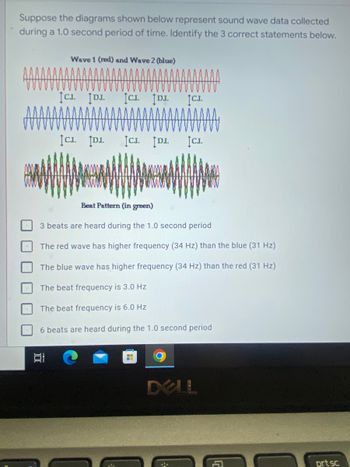 **Understanding Sound Wave Data: An Educational Exercise**

**Problem Statement:**  
Suppose the diagrams shown below represent sound wave data collected during a 1.0 second period of time. Identify the 3 correct statements below.

**Wave Representation:**

- **Wave 1 (red) and Wave 2 (blue)**
  - These two diagrams show two sound waves, one in red and one in blue.  
  - The waves exhibit periodic waveforms, and both contain notable crests (labelled as "C.I.") and depressions (labelled as "D.I.").

- **Beat Pattern (in green)**
  - This diagram combines the red and blue waveforms to show the resultant beat pattern in green.
  - The beat pattern displays a series of amplitude oscillations as a result of the interference between the two waves.

**Wave Analysis:**

**Given Options:**

1. 3 beats are heard during the 1.0 second period
2. The red wave has higher frequency (34 Hz) than the blue (31 Hz)
3. The blue wave has higher frequency (34 Hz) than the red (31 Hz)
4. The beat frequency is 3.0 Hz
5. The beat frequency is 6.0 Hz
6. 6 beats are heard during the 1.0 second period

**Graph and Diagram Explanation:**

**Wave 1 (red) and Wave 2 (blue):**
- The red wave appears above the blue wave. There are periodic intervals labelled C.I. (Crest Interval) and D.I. (Depression Interval) highlighting the peaks and troughs.
- Both waveforms display a certain number of cycles within the 1.0-second frame. The number of cycles in each wave can help determine their respective frequencies.

**Beat Pattern (in green):**
- Represented below the individual waveforms, the beat pattern combines both waves to show alternating constructive and destructive interference.
- This results in areas of higher (constructive interference) and lower amplitude (destructive interference), creating a visual pattern of larger and smaller wave packets.

**Instructions:**
Review the wave diagrams and beat pattern to select the accurate choices about frequencies and beat patterns from the six given options.

This exercise is aimed at understanding wave interference, frequency determination, and the concept of beats in wave mechanics.