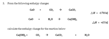 3. From the following enthalpy changes
Cao +
CO₂
Cao
H₂O
calculate the enthalpy change for the reaction below
CO₂
CaCO3
Ca(OH)₂ +
CaCO3
Ca(OH)2
+
H₂O
ΔΗ = -178 kJ
ΔΗ
-65 kJ
=