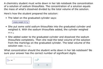 A chemistry student must write down in her lab notebook the concentration
of a solution of sodium thiosulfate. The concentration of a solution equals
the mass of what's dissolved divided by the total volume of the solution.
Here's how the student prepared the solution:
• The label on the graduated cylinder says:
empty weight: 6.2 g
• She put some solid sodium thiosulfate into the graduated cylinder and
weighed it. With the sodium thiosulfate added, the cylinder weighed
69.16 g.
• She added water to the graduated cylinder and dissolved the sodium
thiosulfate completely. Then she read the total volume of the solution
from the markings on the graduated cylinder. The total volume of the
solution was 176.4 mL.
What concentration should the student write down in her lab notebook? Be
sure your answer has the correct number of significant digits.
g mL
1
x10
X