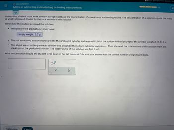 |||
=
O MEASUREMENT
Adding or subtracting and multiplying or dividing measurements
●
A chemistry student must write down in her lab notebook the concentration of a solution of sodium hydroxide. The concentration of a solution equals the mass
of what's dissolved divided by the total volume of the solution.
Here's how the student prepared the solution:
The label on the graduated cylinder says:
empty weight: 5.5 g
She put some solid sodium hydroxide into the graduated cylinder and weighed it. With the sodium hydroxide added, the cylinder weighed 36.314 g.
• She added water to the graduated cylinder and dissolved the sodium hydroxide completely. Then she read the total volume of the solution from the
markings on the graduated cylinder. The total volume of the solution was 146.1 mL.
What concentration should the student write down in her lab notebook? Be sure your answer has the correct number of significant digits.
Explanation
Check
x10
Enter your payment details | bam
X
0/3
S
Ki