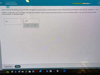 =
O STOICHIOMETRY
Limiting reactants
Liquid octane (CH₂(CH₂) CH3) will react with gaseous oxygen (O₂) to produce gaseous carbon dioxide (CO₂) and gaseous water (H₂O). Suppose 17. g of
octane is mixed with 109. g of oxygen. Calculate the minimum mass of octane that could be left over by the chemical reaction. Be sure your answer has the
correct number of significant digits.
Explanation
Check
x10
X
S
VUOU a
S
hulu
3/5
video
B
4
Ⓒ2023 McGraw Hill LLC. All Rights Reserved. Terms of Use | Privacy Center | Acces
Ki