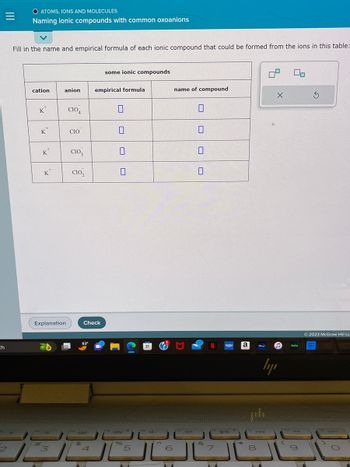 =
|||
ch
2
O ATOMS, IONS AND MOLECULES
Naming ionic compounds with common oxoanions
Fill in the name and empirical formula of each ionic compound that could be formed from the ions in this table:
cation
K
L
K
2+
K
K
Explanation
anion
3
CIO 4
CIO
CIO3
CIO₂
$5
Check
93⁰
-Fenerj
4
some ionic compounds
empirical formula
0
0
0
Its do •
%
5
ro 4-
6
name of compound
+
&
Ta
7
"
VUDU
20
a
*
144
8
X
ly
fo
huly
g
Ś
Ⓒ2023 McGraw Hill LL
prime
video
DDI