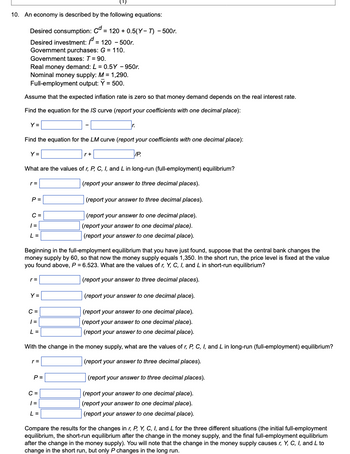 (¹)
10. An economy is described by the following equations:
Desired consumption: Cd = 120 + 0.5(Y-T) - 500r.
Desired investment: /d = 120 - 500r.
Government purchases: G = 110.
Government taxes: T = 90.
Real money demand: L = 0.5Y - 950r.
Nominal money supply: M = 1,290.
Full-employment output: Y = 500.
Assume that the expected inflation rate is zero so that money demand depends on the real interest rate.
Find the equation for the IS curve (report your coefficients with one decimal place):
Y =
Find the equation for the LM curve (report your coefficients with one decimal place):
Y =
r+
/P.
What are the values of r, P, C, I, and L in long-run (full-employment) equilibrium?
r=
(report your answer to three decimal places).
(report your answer to three decimal places).
| =
(report your answer to one decimal place).
(report your answer to one decimal place).
(report your answer to one decimal place).
L =
Beginning in the full-employment equilibrium that you have just found, suppose that the central bank changes the
money supply by 60, so that now the money supply equals 1,350. In the short run, the price level is fixed at the value
you found above, P = 6.523. What are the values of r, Y, C, I, and L in short-run equilibrium?
(report your answer to three decimal places).
Y =
(report your answer to one decimal place).
C =
| =
(report your answer to one decimal place).
(report your answer to one decimal place
(report your answer to one decimal place).
L =
With the change in the money supply, what are the values of r, P, C, I, and L in long-run (full-employment) equilibrium?
r=
(report your answer to three decimal places).
(report your answer to three decimal places).
C=
| =
(report your answer to one decimal place).
(report your answer to one decimal place).
(report your answer to one decimal place).
L=
Compare the results for the changes in r, P, Y, C, I, and L for the three different situations (the initial full-employment
equilibrium, the short-run equilibrium after the change in the money supply, and the final full-employment equilibrium
after the change in the money supply). You will note that the change in the money supply causes r, Y, C, I, and L to
change in the short run, but only P changes in the long run.
P =
C =
P=