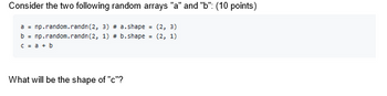 Consider the two following random arrays "a" and "b": (10 points)
a = np.random.randn (2, 3) # a.shape = (2, 3)
b = np.random.randn (2, 1) # b.shape=(2, 1)
c = a + b
What will be the shape of "c"?