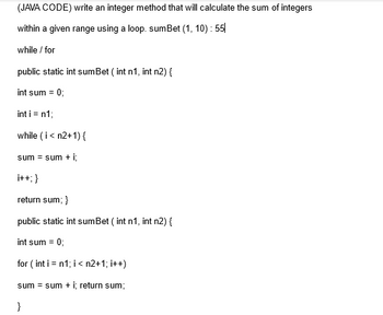 (JAVA CODE) write an integer method that will calculate the sum of integers
within a given range using a loop. sumBet (1, 10): 55
while / for
public static int sumBet (int n1, int n2) {
int sum = 0;
int i = n1;
while (i < n2+1) {
sum = sum + i;
i++; }
return sum; }
public static int sumBet (int n1, int n2) {
int sum = 0;
for (int i = n1; i < n2+1; i++)
sum = sum + i; return sum;
}