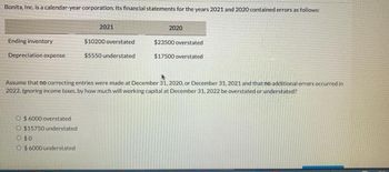 Bonita, Inc. is a calendar-year corporation. Its financial statements for the years 2021 and 2020 contained errors as follows:
Ending inventory
Depreciation expense
O $6000 overstated
O $15750 understated
O
O $6000 understated
2021
$0
$10200 overstated
$5550 understated
2020
Assume that no correcting entries were made at December 31, 2020, or December 31, 2021 and that no additional errors occurred in
2022. Ignoring income taxes, by how much will working capital at December 31, 2022 be overstated or understated?
$23500 overstated
$17500 overstated