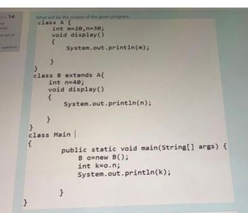 14
s out of
What will be the output of the given program:
class A {
}
int m=20, n=30;
void display()
}
System.out.println(m);
}
class B extends A{
int n=40;
void display()
{
System.out.println(n);
}
}
class Main |
{
public static void main(String[] args) {
Bo=new B();
int k=o.n;
System.out.println(k);
}