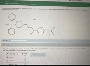 Module 1 Homework (Ch. 1-3)
Sara Dib...
Question 30 of 40 (1 point) I Question Attempt 2 of Unlimited
Fexofenadine hydrochloride is the active ingredient in Allegra and is used as an antihistamine for the treatment of allergy symptoms. Examine the structure of
fexofenadine hydrochloride.
HO
Part: 0/2
HO
HCI
OH
Part 1 of 2
Complete the table by checking the box next to each oxygen-containing functional group the molecule contains. Check all that apply. For each checked
box, enter the quantity of each selected functional group.
Functional group
alcohol
O aldehyde
n carboxylic acid.
Quantity
X