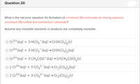 Question 20
What is the net ionic equation for formation of chromium (III) carbonate via mixing aqueous
chromium (III) sulfate and ammonium carbonate?
Assume any insoluble reactants or products are completely insoluble.
O Cr3 * (aq) + 3 HCO3¯(aq) → Cr(HCO3)3(s)
O Cr3 + (aq) + 3 HCO; (aq)→ Cr(HCO3),(aq)
O Cr3 * (aq) + 3 CH;CO0"(aq) → Cr(CH;COO),(s)
O 2 Cr3* (aq) + 3 co,2-(aq) → Cr3(CO3),(aq)
O 2 Cr3* (aq) + 3 co32- (aq) → Cr¿(C03);(s)
