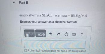 ▾ Part B
empirical formula NH₂C1, molar mass = 154.5 g/mol
Express your answer as a chemical formula.
12
ΑΣΦ
t
O
?
A chemical reaction does not occur for this question.