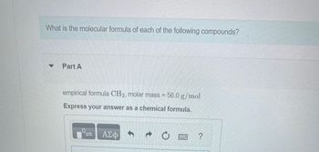 What is the molecular formula of each of the following compounds?
Part A
empirical formula CH₂, molar mass = 56.0 g/mol
Express your answer as a chemical formula.
– ΑΣΦ
?