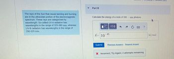 The rays of the Sun that cause tanning and burning
are in the ultraviolet portion of the electromagnetic
spectrum. These rays are categorized by
wavelength: So-called UV-A radiation has
wavelengths in the range of 320-380 nm, whereas
UV-B radiation has wavelengths in the range of
290-320 nm.
Part B
Calculate the energy of a mole of 330 nm photons.
17 ΑΣΦ
E= 10
Submit
45
f
T
Previous Answers Request Answer
?
X Incorrect; Try Again; 2 attempts remaining
kJ/mol