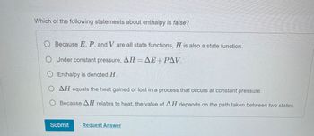 **Question:**

Which of the following statements about enthalpy is false?

**Options:**

- \( \heartsuit \) Because \( E, P, \) and \( V \) are all state functions, \( H \) is also a state function.

- \( \heartsuit \) Under constant pressure, \( \Delta H = \Delta E + P \Delta V \).

- \( \heartsuit \) Enthalpy is denoted \( H \).

- \( \heartsuit \) \( \Delta H \) equals the heat gained or lost in a process that occurs at constant pressure.

- \( \heartsuit \) Because \( \Delta H \) relates to heat, the value of \( \Delta H \) depends on the path taken between two states.

**Buttons:**

- Submit
- Request Answer