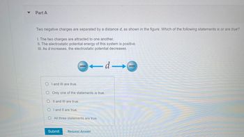 **Part A**

Two negative charges are separated by a distance \(d\), as shown in the figure. Which of the following statements is or are true?

I. The two charges are attracted to one another.  
II. The electrostatic potential energy of this system is positive.  
III. As \(d\) increases, the electrostatic potential decreases.

**Diagram Explanation:**  
The diagram features two negative charges positioned at a distance \(d\) apart, with arrows pointing away from each other symbolizing repulsion.

**Answer Options:**

- \( \bigcirc \) I and III are true.
- \( \bigcirc \) Only one of the statements is true.
- \( \bigcirc \) II and III are true.
- \( \bigcirc \) I and II are true.
- \( \bigcirc \) All three statements are true.

[Submit] [Request Answer]