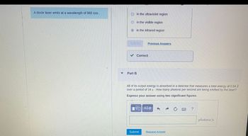 A diode laser emits at a wavelength of 988 nm.
in the ultraviolet region
in the visible region
in the infrared region
✔Correct
Part B
Previous Answers
All of its output energy is absorbed in a detector that measures a total energy of 0.54 J
over a period of 34 s. How many photons per second are being emitted by the laser?
Express your answer using two significant figures.
ΠΫΠΙ ΑΣΦ
Submit
3 a
Request Answer
?
photons/s
