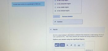 ### Laser Wavelength and Photon Calculation

#### Part A: Wavelength Region

A diode laser emits light at a wavelength of 988 nm. This places the laser in the **infrared region** of the electromagnetic spectrum.

#### Part B: Photon Emission Rate

The energy output from the laser is fully absorbed by a detector that records a total energy of 0.54 Joules over a duration of 34 seconds. To determine how many photons per second the laser emits, calculations must be done.

**Calculation Steps:**
1. Use the formula for energy of a photon: 
   \[ E = \frac{hc}{\lambda} \]
   where \(h\) is Planck’s constant (\(6.626 \times 10^{-34} Js\)), \(c\) is the speed of light (\(3.00 \times 10^8 m/s\)), and \(\lambda\) is the wavelength in meters.

2. Convert the wavelength from nanometers to meters:
   \[ 988 \ nm = 988 \times 10^{-9} \ m \]

3. Calculate the energy per photon.

4. Divide the total energy detected (0.54 J) by the time period (34 s).

5. Use this energy rate to find the number of photons emitted per second.

**Express your answer using two significant figures.**

#### Additional Notes

- Ensure all constants and units are correctly applied in calculations.
- Use proper significant figures and scientific notation where necessary.