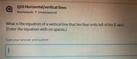 Q18 Horizontal/vertical lines
Homework Unanswered
What is the equation of a vertical line that lies four units left of the y-axis?
(Enter the equation with no spaces.)
lype your answer and submit
