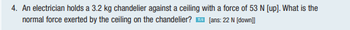 4. An electrician holds a 3.2 kg chandelier against a ceiling with a force of 53 N [up]. What is the
normal force exerted by the ceiling on the chandelier?
[ans: 22 N [down]]