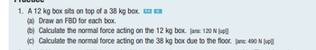 1. A 12 kg box sits on top of a 38 kg box.
C
(a) Draw an FBD for each box.
(b) Calculate the normal force acting on the 12 kg box. [ans: 120 N [up]]
(c) Calculate the normal force acting on the 38 kg box due to the floor. [ans: 490 N [up]]