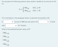 You are given the following present value random variable for an annuity for life
(x):
60a101
if Kx < 10
Z
60а,
'Kx+1|
if K > 10
Fill in the blanks in the paragraph below to describe the benefits of Z:
A
+ annuity of $60 per year paid at the
of each
year,
+ for 10 years.
What is the expected present value of Z?
060ä
x:10|
060a
*x:10||
060ä-
x:10|
060a-
x:10|
