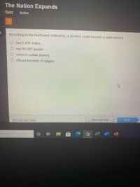 The Nation Expands
Quiz
Active
200
10
According to the Northwest Ordinance, a territory could become a state when it
had 5,000 males.
O had 60,000 people.
O voted to outlaw slavery.
offered freedom of religion.
Save and Exit
Next
Mark this and return
近
