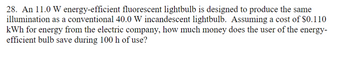 28. An 11.0 W energy-efficient fluorescent lightbulb is designed to produce the same
illumination as a conventional 40.0 W incandescent lightbulb. Assuming a cost of $0.110
kWh for energy from the electric company, how much money does the user of the energy-
efficient bulb save during 100 h of use?