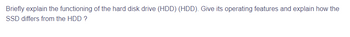 Briefly explain the functioning of the hard disk drive (HDD) (HDD). Give its operating features and explain how the
SSD differs from the HDD ?