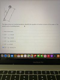 m
The figure shows an inverted pendulum. Identify the equation of motion in terms of the angle o. The
gravity vector is pointing down,
O None of the above
O Lộ = -g• sin(6)
O LÖ = mg · cos(4)
O Lö = (g· cos(ø))/m
O Lö = g· sin(ø)
O Lö = (g - sin(6))/m
JAN
16
étv
MacBook Pro
吕0
000
000
F2
F3
F4
F5
F6
F7
F8
$
